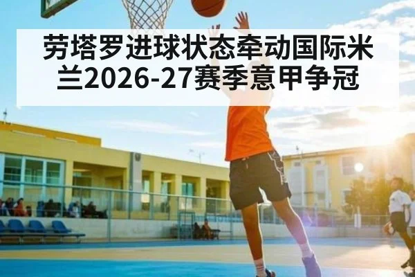 劳塔罗进球状态牵动国际米兰2026-27赛季意甲争冠