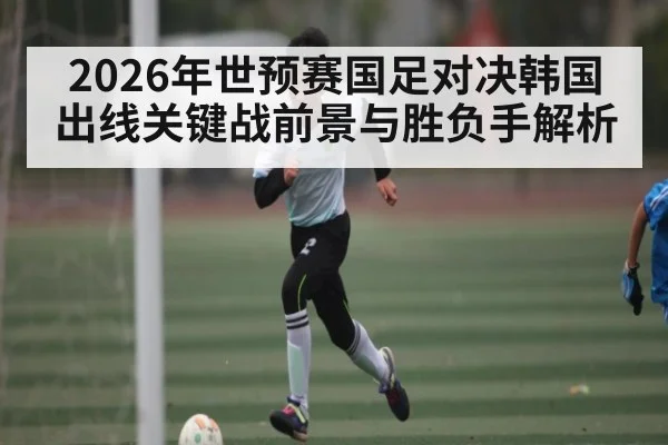 2026年世预赛国足对决韩国出线关键战前景与胜负手解析